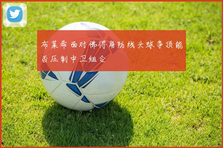 布莱希面对佛得角防线头球争顶能否压制中卫组合