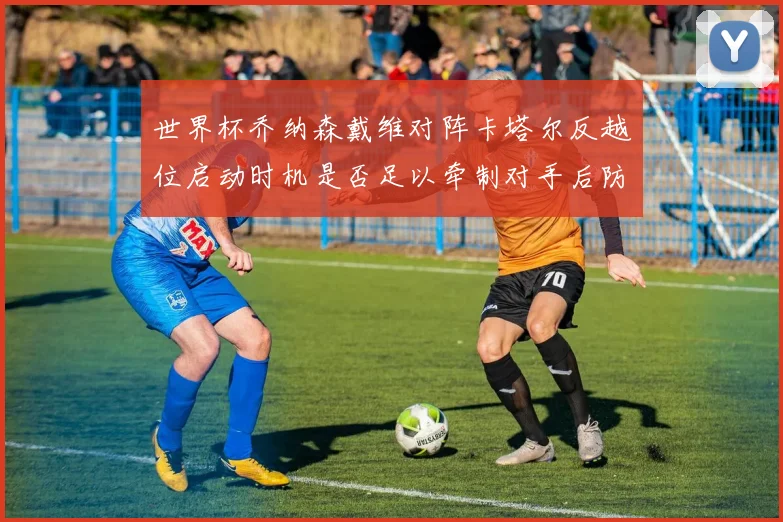 世界杯乔纳森戴维对阵卡塔尔反越位启动时机是否足以牵制对手后防