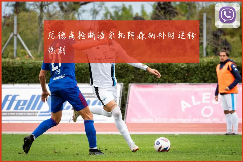 厄德高抢断造杀机阿森纳补时逆转热刺