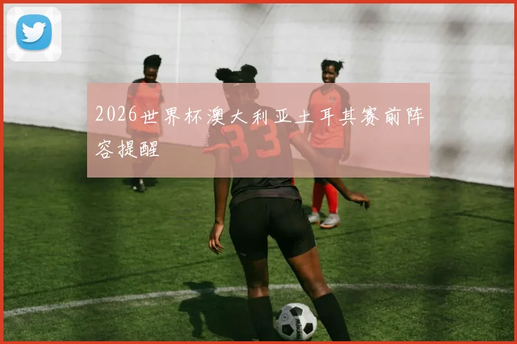 2026世界杯澳大利亚土耳其赛前阵容提醒