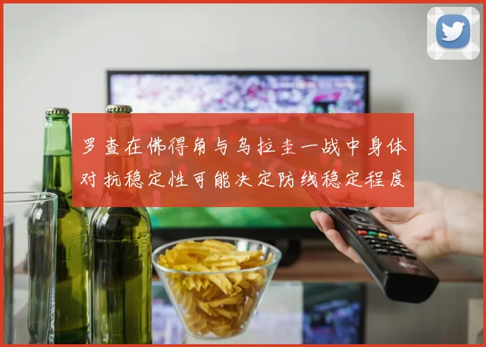 罗查在佛得角与乌拉圭一战中身体对抗稳定性可能决定防线稳定程度