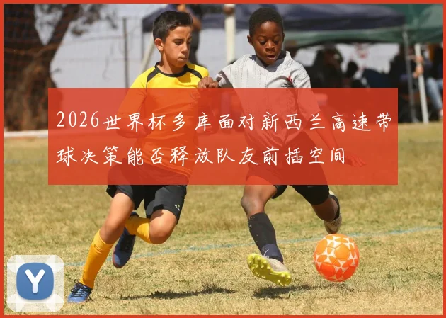 2026世界杯多库面对新西兰高速带球决策能否释放队友前插空间
