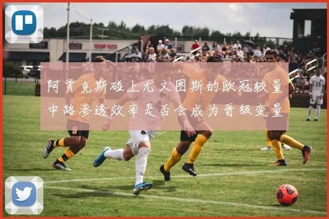 阿贾克斯碰上尤文图斯的欧冠较量中路渗透效率是否会成为晋级变量