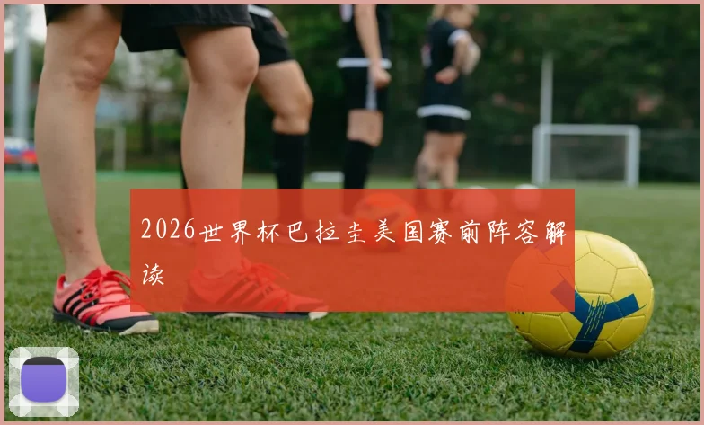 2026世界杯巴拉圭美国赛前阵容解读