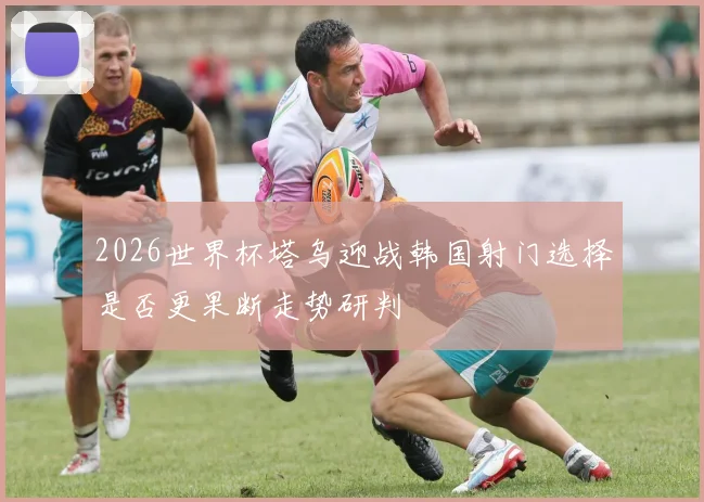 2026世界杯塔乌迎战韩国射门选择是否更果断走势研判