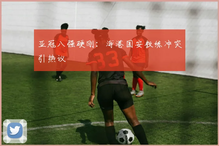 亚冠八强硬刚：海港国安教练冲突引热议
