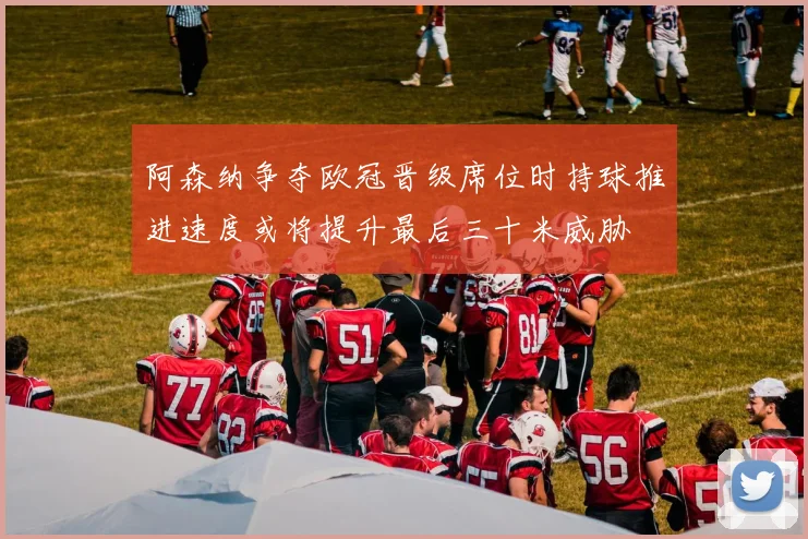 阿森纳争夺欧冠晋级席位时持球推进速度或将提升最后三十米威胁