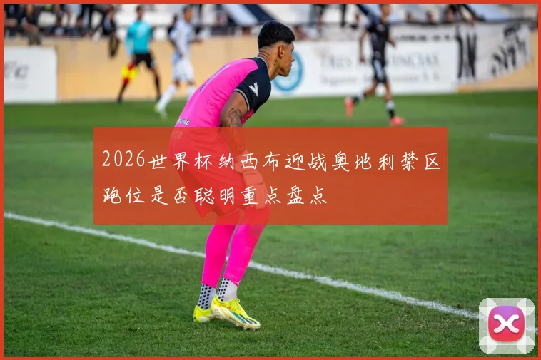 2026世界杯纳西布迎战奥地利禁区跑位是否聪明重点盘点