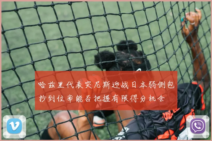 哈兹里代表突尼斯迎战日本弱侧包抄到位率能否把握有限得分机会
