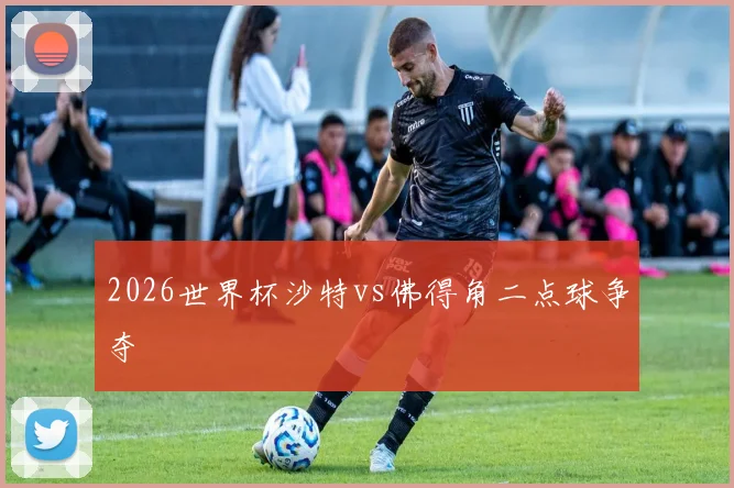 2026世界杯沙特vs佛得角二点球争夺