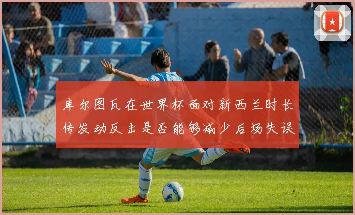 库尔图瓦在世界杯面对新西兰时长传发动反击是否能够减少后场失误