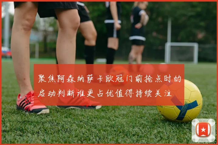 聚焦阿森纳萨卡欧冠门前抢点时的启动判断谁更占优值得持续关注