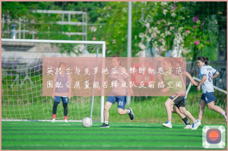 英格兰与克罗地亚交锋时凯恩小范围配合质量能否释放队友前插空间