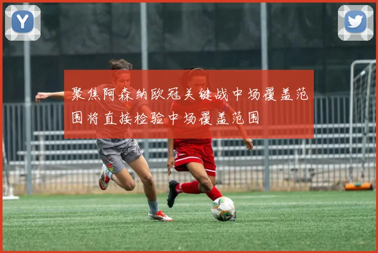 聚焦阿森纳欧冠关键战中场覆盖范围将直接检验中场覆盖范围
